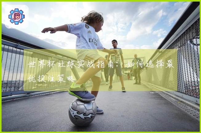 世界杯让球实战指南：如何选择最优投注策略