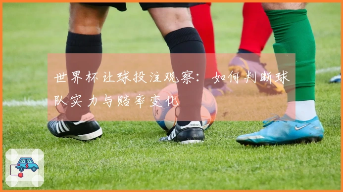 世界杯让球投注观察：如何判断球队实力与赔率变化