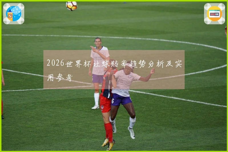 2026世界杯让球赔率趋势分析及实用参考