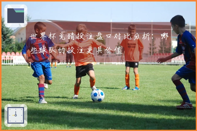 世界杯竞猜投注盘口对比分析：哪些球队的投注更具价值