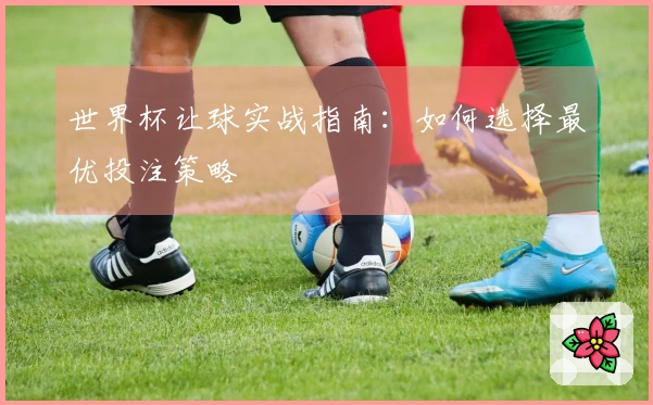 世界杯让球实战指南：如何选择最优投注策略